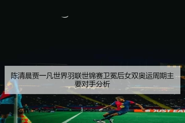 陈清晨贾一凡世界羽联世锦赛卫冕后女双奥运周期主要对手分析
